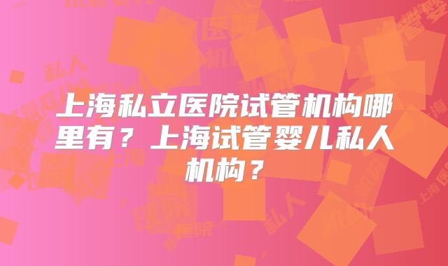 上海私立医院试管机构哪里有?上海试管婴儿私人机构?