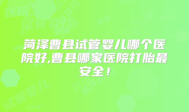 菏泽曹县试管婴儿哪个医院好,曹县哪家医院打胎最安全！