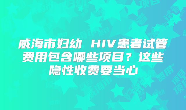 威海市妇幼 HIV患者试管费用包含哪些项目？这些隐性收费要当心