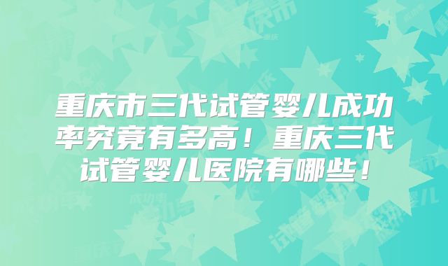 重庆市三代试管婴儿成功率究竟有多高！重庆三代试管婴儿医院有哪些！