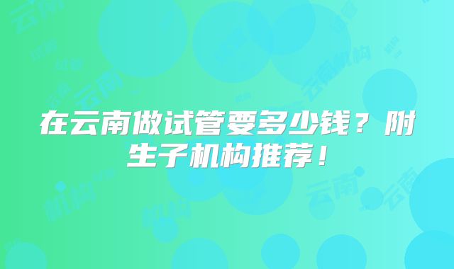 在云南做试管要多少钱?附生子机构推荐!
