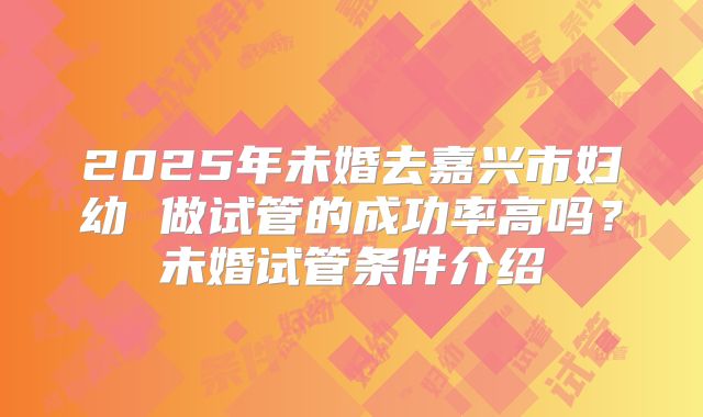2025年未婚去嘉兴市妇幼 做试管的成功率高吗?未婚试管条件介绍