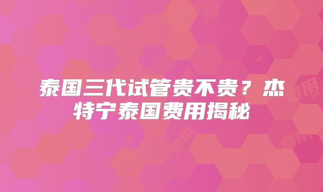 泰国三代试管贵不贵？杰特宁泰国费用揭秘