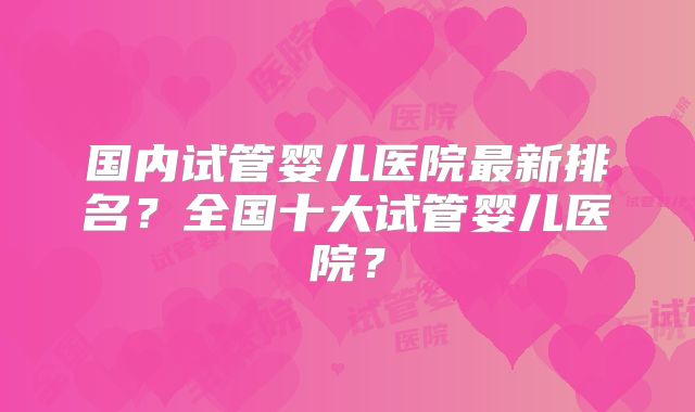 国内试管婴儿医院最新排名?全国十大试管婴儿医院?