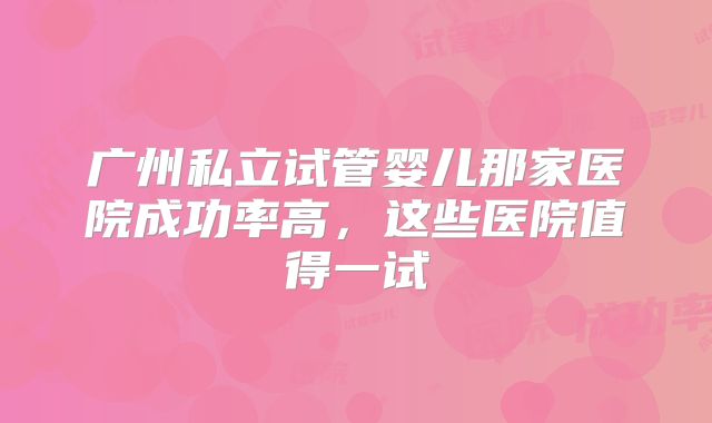 广州私立试管婴儿那家医院成功率高，这些医院值得一试
