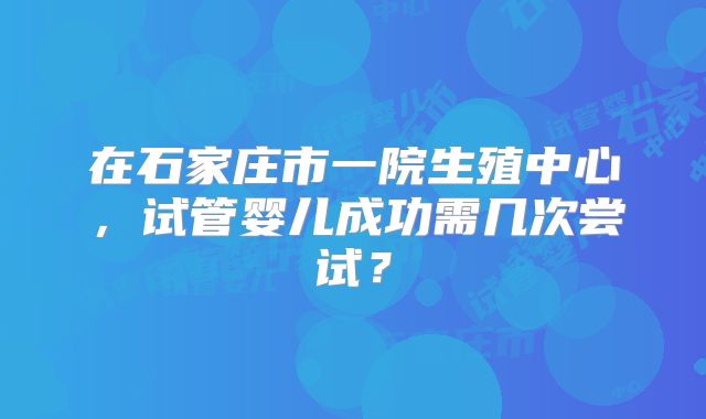 在石家庄市一院生殖中心,试管婴儿成功需几次尝试?