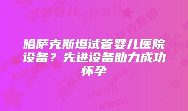 哈萨克斯坦试管婴儿医院设备？先进设备助力成功怀孕