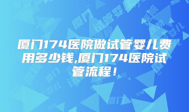厦门174医院做试管婴儿费用多少钱,厦门174医院试管流程！