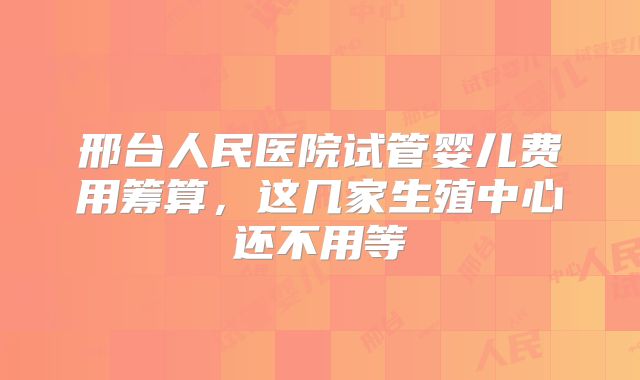 邢台人民医院试管婴儿费用筹算，这几家生殖中心还不用等