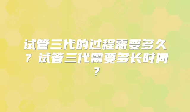 试管三代的过程需要多久?试管三代需要多长时间?