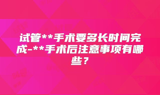 试管**手术要多长时间完成-**手术后注意事项有哪些？