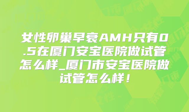 女性卵巢早衰AMH只有0.5在厦门安宝医院做试管怎么样_厦门市安宝医院做试管怎么样！