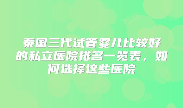 泰国三代试管婴儿比较好的私立医院排名一览表，如何选择这些医院