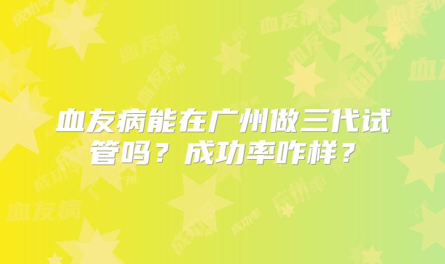 血友病能在广州做三代试管吗?成功率咋样?