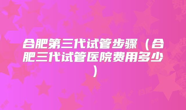 合肥第三代试管步骤（合肥三代试管医院费用多少）