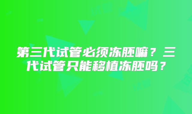 第三代试管必须冻胚嘛?三代试管只能移植冻胚吗?