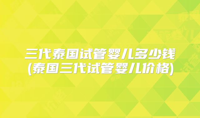 三代泰国试管婴儿多少钱(泰国三代试管婴儿价格)