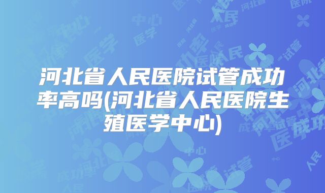 河北省人民医院试管成功率高吗(河北省人民医院生殖医学中心)