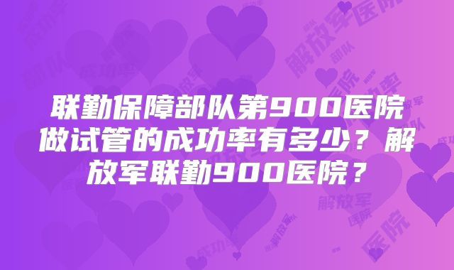 联勤保障部队第900医院做试管的成功率有多少?解放军联勤900医院?