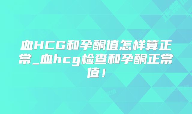 血HCG和孕酮值怎样算正常_血hcg检查和孕酮正常值!