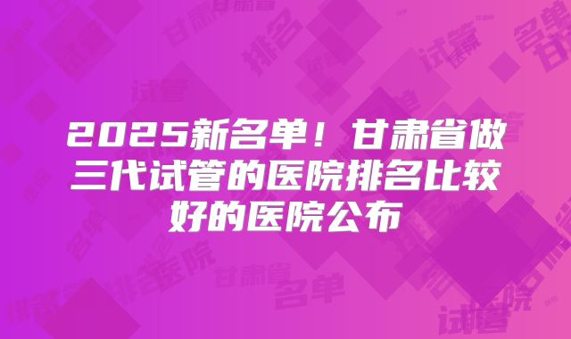 2025新名单！甘肃省做三代试管的医院排名比较好的医院公布