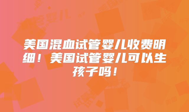 美国混血试管婴儿收费明细！美国试管婴儿可以生孩子吗！