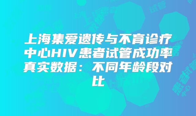 上海集爱遗传与不育诊疗中心HIV患者试管成功率真实数据：不同年龄段对比
