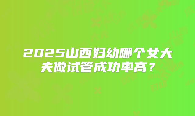 2025山西妇幼哪个女大夫做试管成功率高？