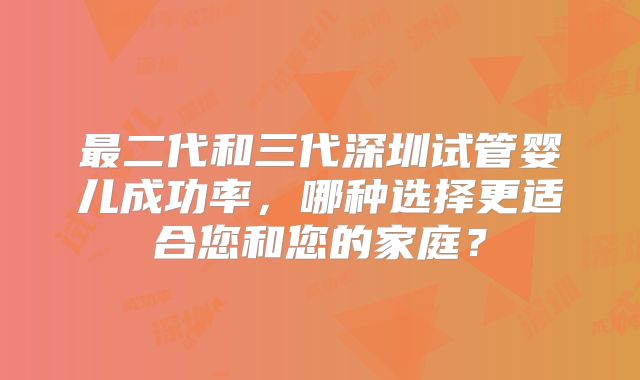 最二代和三代深圳试管婴儿成功率，哪种选择更适合您和您的家庭？
