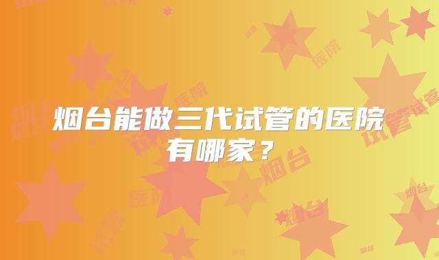 烟台能做三代试管的医院有哪家？
