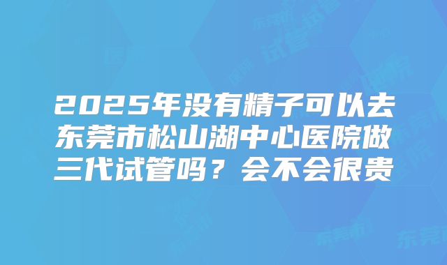 2025年没有精子可以去东莞市松山湖中心医院做三代试管吗？会不会很贵