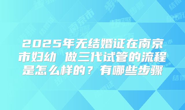 2025年无结婚证在南京市妇幼 做三代试管的流程是怎么样的？有哪些步骤