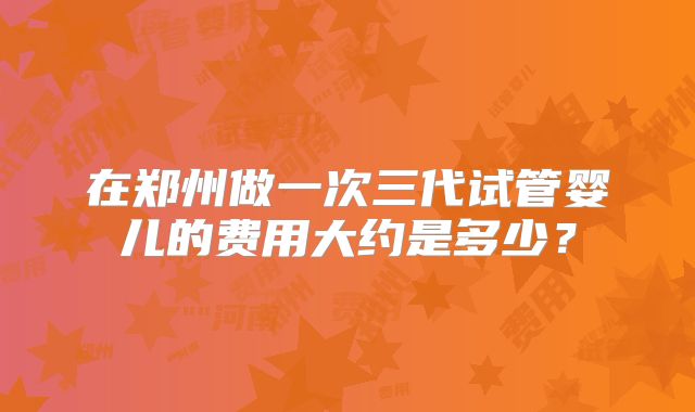 在郑州做一次三代试管婴儿的费用大约是多少?