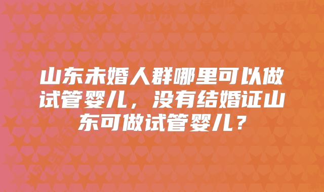 山东未婚人群哪里可以做试管婴儿，没有结婚证山东可做试管婴儿？