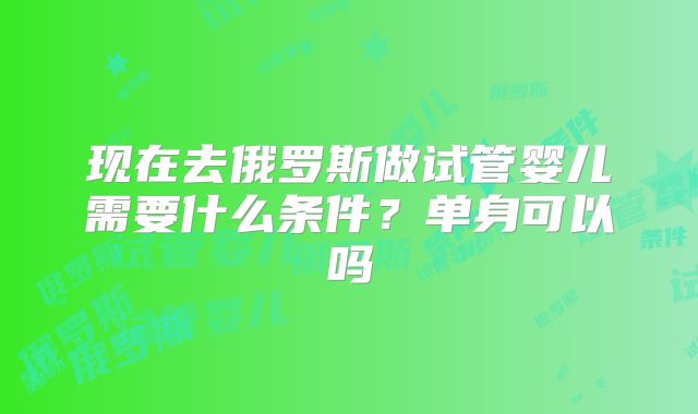 现在去俄罗斯做试管婴儿需要什么条件？单身可以吗