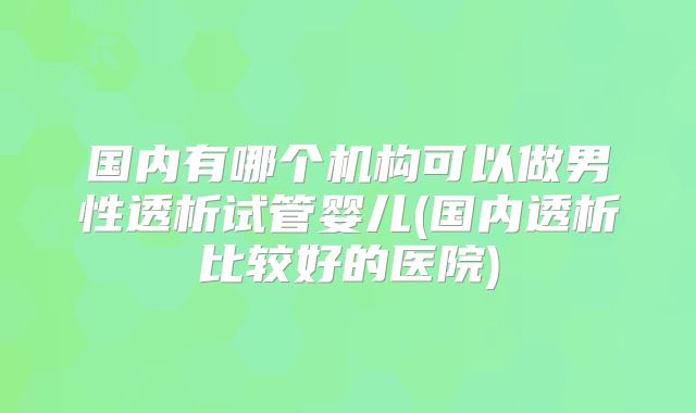 国内有哪个机构可以做男性透析试管婴儿(国内透析比较好的医院)