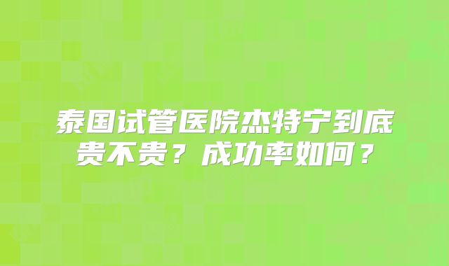 泰国试管医院杰特宁到底贵不贵？成功率如何？