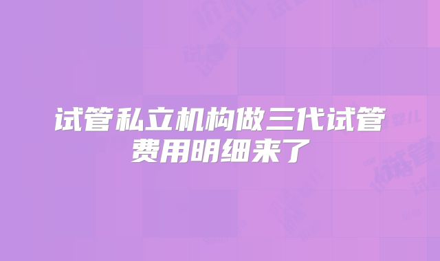 试管私立机构做三代试管费用明细来了