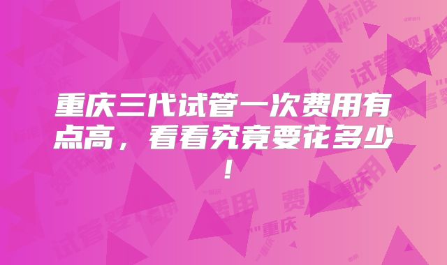 重庆三代试管一次费用有点高，看看究竟要花多少！