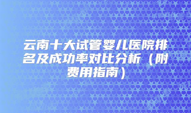 云南十大试管婴儿医院排名及成功率对比分析(附费用指南)