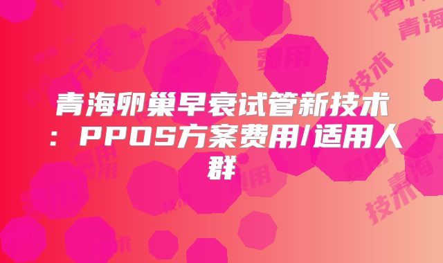 青海卵巢早衰试管新技术：PPOS方案费用/适用人群