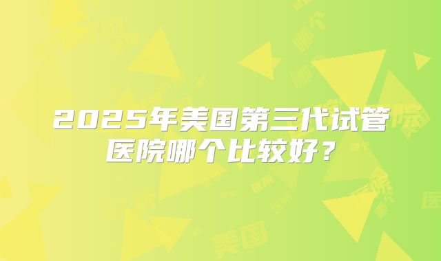 2025年美国第三代试管医院哪个比较好？