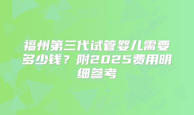 福州第三代试管婴儿需要多少钱？附2025费用明细参考