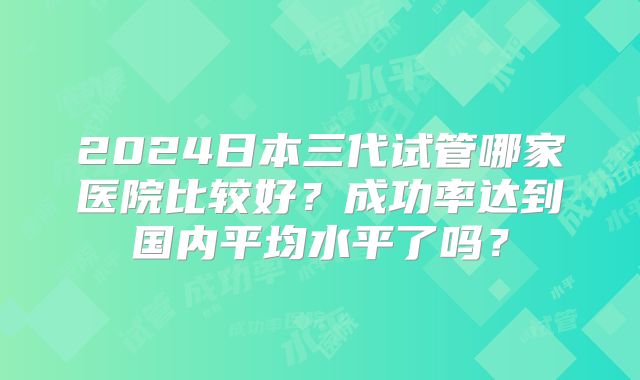 2024日本三代试管哪家医院比较好？成功率达到国内平均水平了吗？