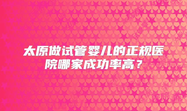太原做试管婴儿的正规医院哪家成功率高？