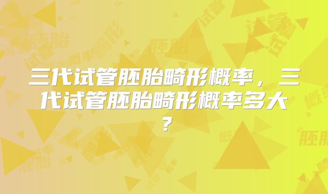 三代试管胚胎畸形概率,三代试管胚胎畸形概率多大?