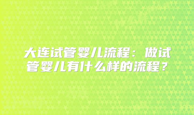 大连试管婴儿流程：做试管婴儿有什么样的流程？