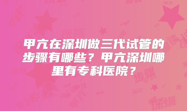 甲亢在深圳做三代试管的步骤有哪些？甲亢深圳哪里有专科医院？