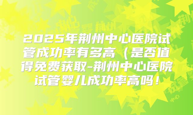 2025年荆州中心医院试管成功率有多高(是否值得免费获取-荆州中心医院试管婴儿成功率高吗!