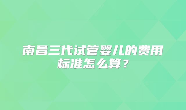 南昌三代试管婴儿的费用标准怎么算?